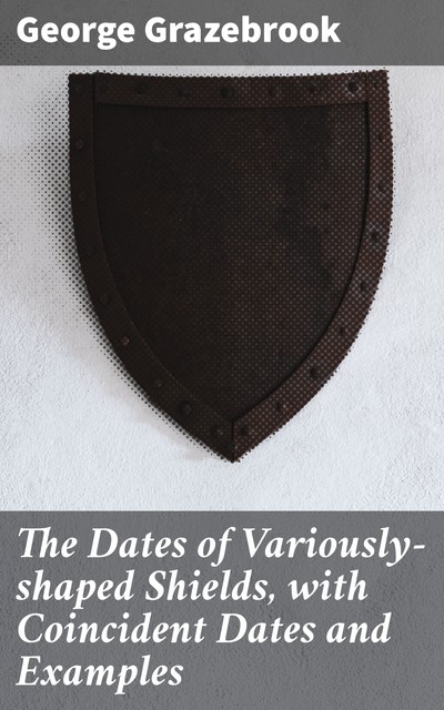 The Dates of Variously-shaped Shields, with Coincident Dates and Examples, George Grazebrook