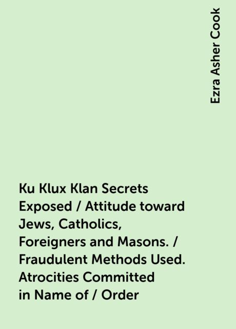 Ku Klux Klan Secrets Exposed / Attitude toward Jews, Catholics, Foreigners and Masons. / Fraudulent Methods Used. Atrocities Committed in Name of / Order, Ezra Asher Cook