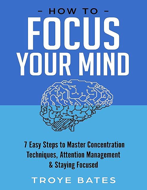 How to Focus Your Mind: 7 Easy Steps to Master Concentration Techniques, Attention Management & Staying Focused, Troye Bates