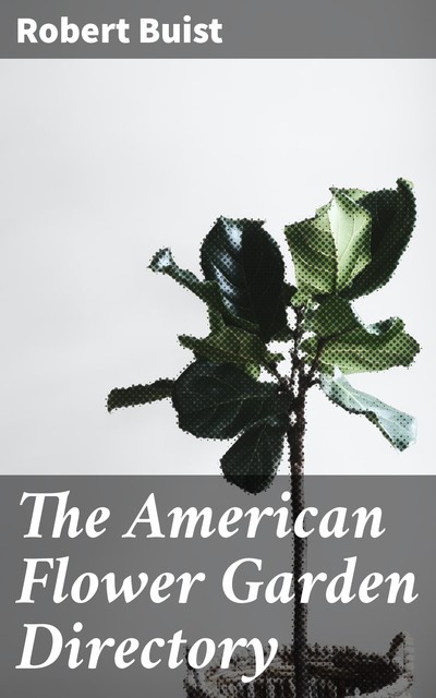 The American Flower Garden Directory Containing Practical Directions for the Culture of Plants, in the Hot-House, Garden-House, Flower Garden and Rooms or Parlours, for Every Month in the Year, Robert Buist