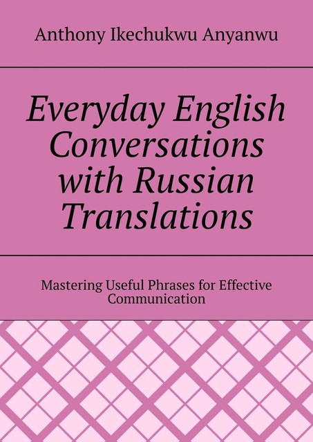 Everyday English Conversations with Russian Translations. Mastering Useful Phrases for Effective Communication, Anthony Ikechukwu Anyanwu