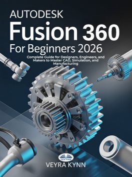 AutoDesk Fusion 360 For Beginners 2026-Complete Guide For Designers, Engineers, And Makers To Master CAD, Simulation, And Manufacturing, Veyra Kynn