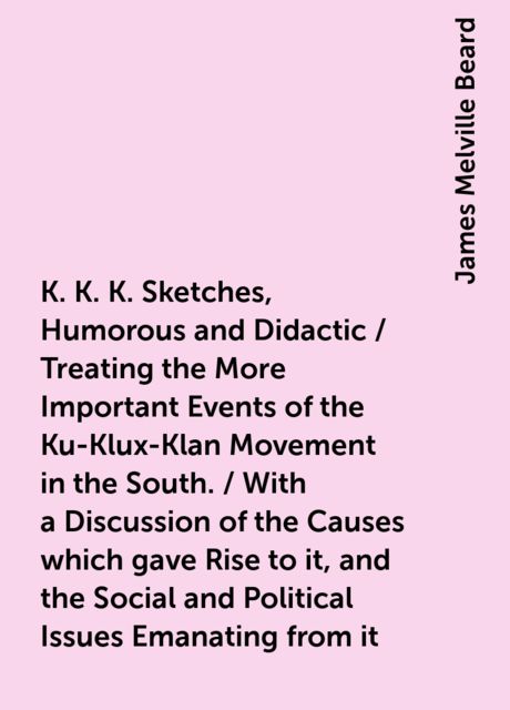 K. K. K. Sketches, Humorous and Didactic / Treating the More Important Events of the Ku-Klux-Klan Movement in the South. / With a Discussion of the Causes which gave Rise to it, and the Social and Political Issues Emanating from it, James Melville Beard