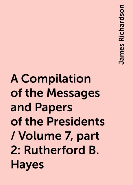 A Compilation of the Messages and Papers of the Presidents / Volume 7, part 2: Rutherford B. Hayes, James Richardson