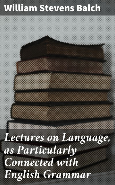 Lectures on Language, as Particularly Connected with English Grammar, William Stevens Balch