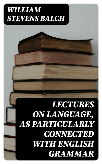 Lectures on Language, as Particularly Connected with English Grammar, William Stevens Balch