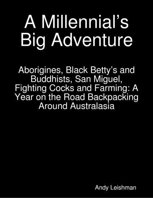 A Millennial’s Big Adventure: Aborigines, Black Betty’s and Buddhists, San Miguel, Fighting Cocks and Farming: A Year on the Road Backpacking Around Australasia, Andy Leishman