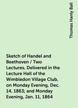 Sketch of Handel and Beethoven / Two Lectures, Delivered in the Lecture Hall of the Wimbledon Village Club, on Monday Evening, Dec. 14, 1863; and Monday Evening, Jan. 11, 1864, Thomas Hanly Ball