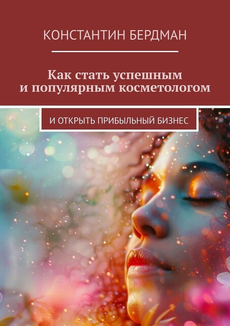 Как стать успешным и популярным косметологом. И открыть прибыльный бизнес, Константин Бердман