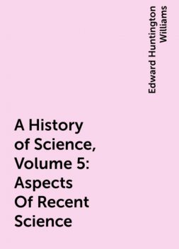 A History of Science, Volume 5: Aspects Of Recent Science, Edward Huntington Williams