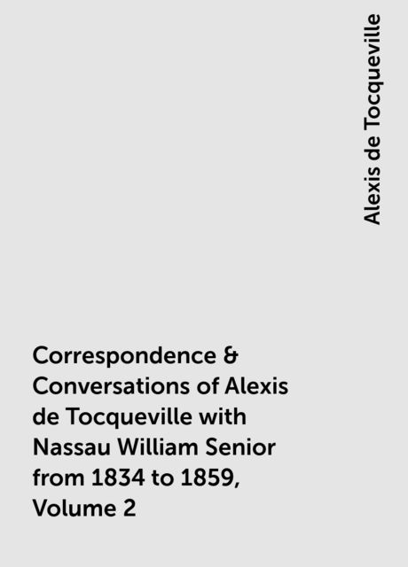 Correspondence & Conversations of Alexis de Tocqueville with Nassau William Senior from 1834 to 1859, Volume 2, Alexis de Tocqueville