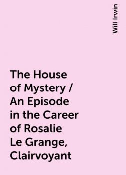 The House of Mystery / An Episode in the Career of Rosalie Le Grange, Clairvoyant, Will Irwin