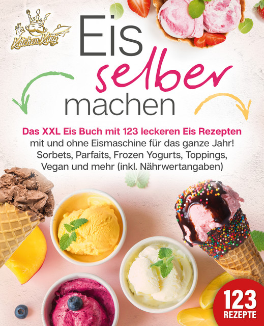 Eis selber machen: Das XXL Eis Buch mit 123 leckeren Eis Rezepten mit und ohne Eismaschine für das ganze Jahr! Sorbets, Parfaits, Frozen Yogurts, Toppings, Vegan und mehr (inkl. Nährwertangaben), Kitchen King