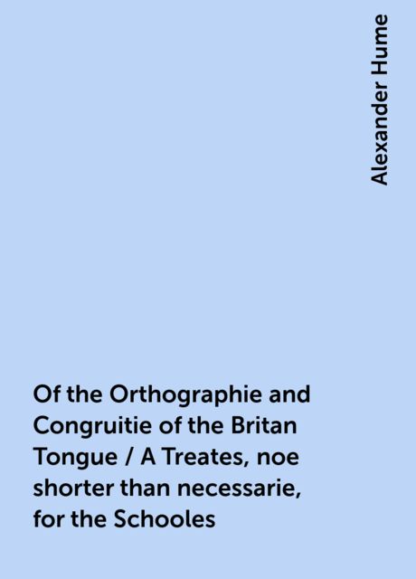 Of the Orthographie and Congruitie of the Britan Tongue / A Treates, noe shorter than necessarie, for the Schooles, Alexander Hume