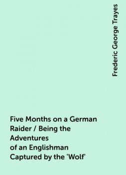 Five Months on a German Raider / Being the Adventures of an Englishman Captured by the 'Wolf', Frederic George Trayes