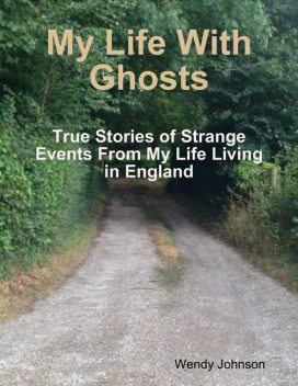 My Life With Ghosts – True Stories of Strange Events From My Life Living in England, Wendy Johnson