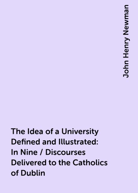The Idea of a University Defined and Illustrated: In Nine / Discourses Delivered to the Catholics of Dublin, John Henry Newman