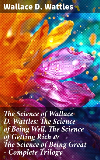 The Science of Wallace D. Wattles: The Science of Being Well, The Science of Getting Rich & The Science of Being Great – Complete Trilogy, Wallace D. Wattles