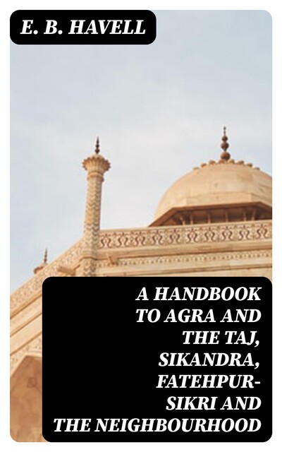 A Handbook to Agra and the Taj, Sikandra, Fatehpur-Sikri and the Neighbourhood, E.B.Havell