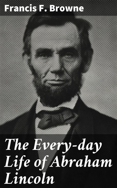 The Every-day Life of Abraham Lincoln, Francis F. Browne