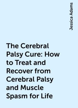 The Cerebral Palsy Cure: How to Treat and Recover from Cerebral Palsy and Muscle Spasm for Life, Jessica Adams