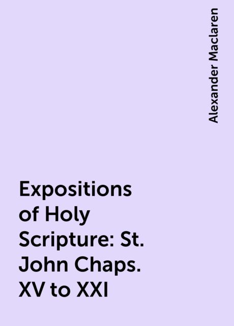 Expositions of Holy Scripture: St. John Chaps. XV to XXI, Alexander Maclaren
