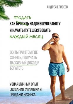 Как продать надоевшую работу и начать путешествовать каждый месяц. Жить при этом где хочешь, получать пассивный доход и богатеть, Андрей Елисеев