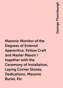 Masonic Monitor of the Degrees of Entered Apprentice, Fellow Craft and Master Mason / together with the Ceremony of Installation, Laying Corner Stones, Dedications, Masonic Burial, Etc, George Thornburgh