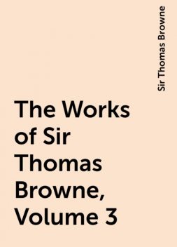 The Works of Sir Thomas Browne, Volume 3, Sir Thomas Browne
