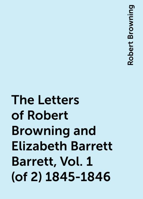 The Letters of Robert Browning and Elizabeth Barrett Barrett, Vol. 1 (of 2) 1845-1846, Robert Browning