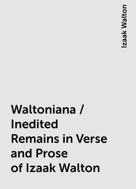 Waltoniana / Inedited Remains in Verse and Prose of Izaak Walton, Izaak Walton