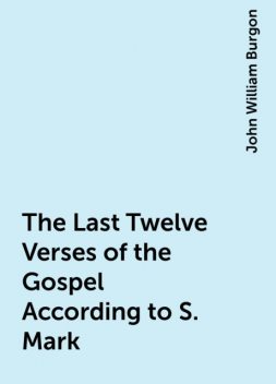 The Last Twelve Verses of the Gospel According to S. Mark, John William Burgon