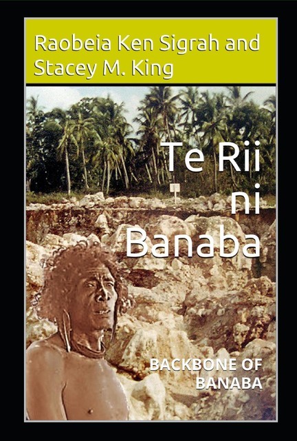 Te Rii ni Banaba: Backbone of Banaba: Backbone of Banaba, Stacey M. King, Raobeia Ken Sigrah