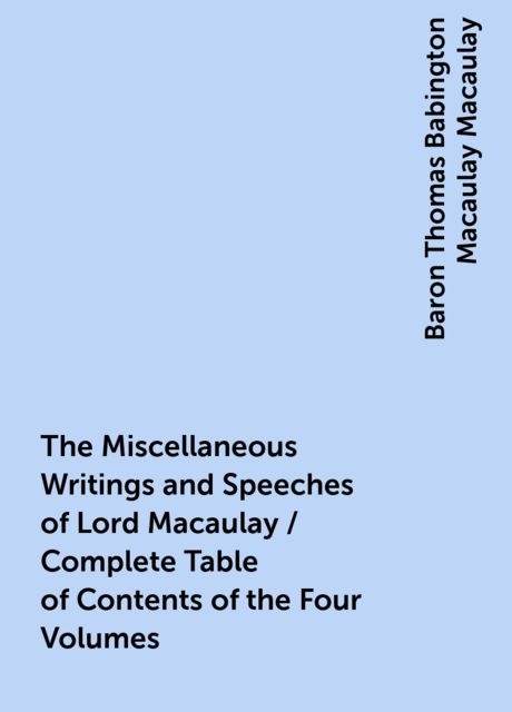 The Miscellaneous Writings and Speeches of Lord Macaulay / Complete Table of Contents of the Four Volumes, Baron Thomas Babington Macaulay Macaulay