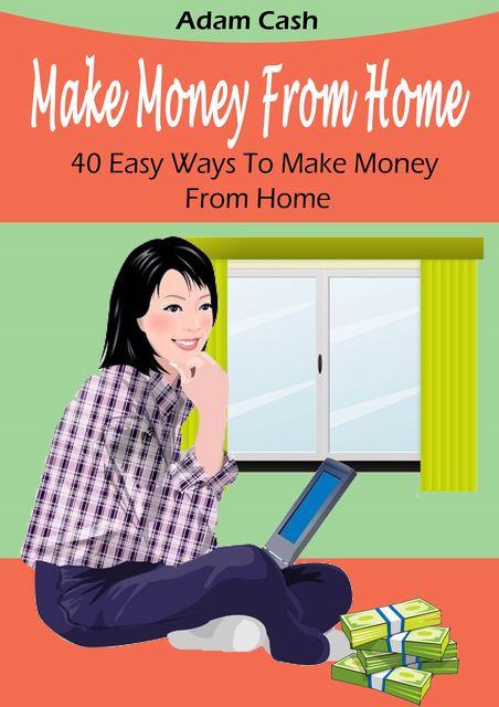 Make Money From Home– 40 Easy Ways to Make Money From Home, Adam Cash