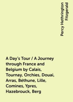 A Day's Tour / A Journey through France and Belgium by Calais, Tournay, Orchies, Douai, Arras, Béthune, Lille, Comines, Ypres, Hazebrouck, Berg, Percy Hethrington Fitzgerald