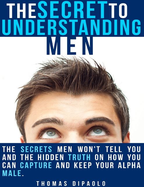 The Secret to Understanding Men: The Secrets Men Won’t Tell You and the Hidden Truth on How You Can Capture and Keep Your Alpha Male, Thomas DiPaolo
