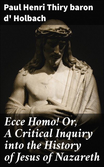 Ecce Homo! Or, A Critical Inquiry into the History of Jesus of Nazareth, baron d' Paul Henri Thiry Holbach