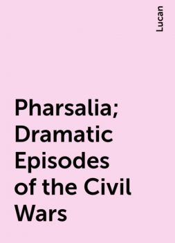 Pharsalia; Dramatic Episodes of the Civil Wars, Lucan