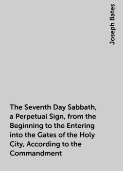 The Seventh Day Sabbath, a Perpetual Sign, from the Beginning to the Entering into the Gates of the Holy City, According to the Commandment, Joseph Bates