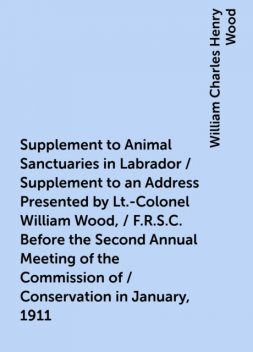 Supplement to Animal Sanctuaries in Labrador / Supplement to an Address Presented by Lt.-Colonel William Wood, / F.R.S.C. Before the Second Annual Meeting of the Commission of / Conservation in January, 1911, William Charles Henry Wood