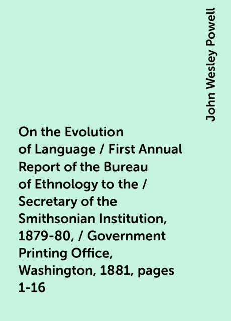 On the Evolution of Language / First Annual Report of the Bureau of Ethnology to the / Secretary of the Smithsonian Institution, 1879-80, / Government Printing Office, Washington, 1881, pages 1-16, John Wesley Powell