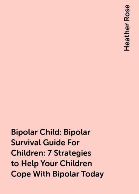 Bipolar Child: Bipolar Survival Guide For Children : 7 Strategies to Help Your Children Cope With Bipolar Today, Heather Rose
