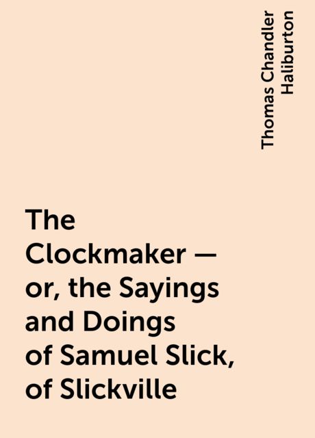 The Clockmaker — or, the Sayings and Doings of Samuel Slick, of Slickville, Thomas Chandler Haliburton