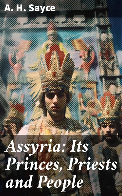 Assyria: Its Princes, Priests and People By-Paths of Bible Knowledge VII, Archibald Henry Sayce