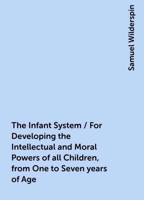 The Infant System / For Developing the Intellectual and Moral Powers of all Children, from One to Seven years of Age, Samuel Wilderspin