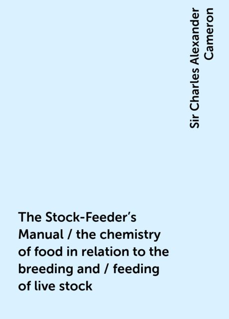 The Stock-Feeder's Manual / the chemistry of food in relation to the breeding and / feeding of live stock, Sir Charles Alexander Cameron