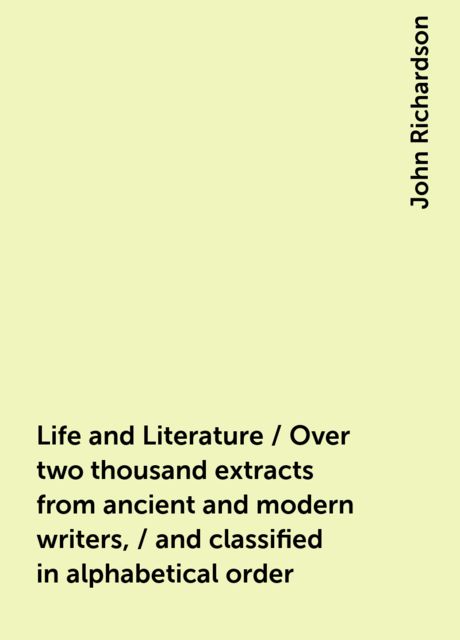 Life and Literature / Over two thousand extracts from ancient and modern writers, / and classified in alphabetical order, John Richardson
