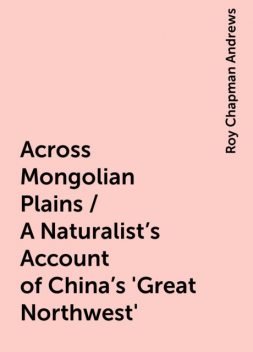 Across Mongolian Plains / A Naturalist's Account of China's 'Great Northwest', Roy Chapman Andrews