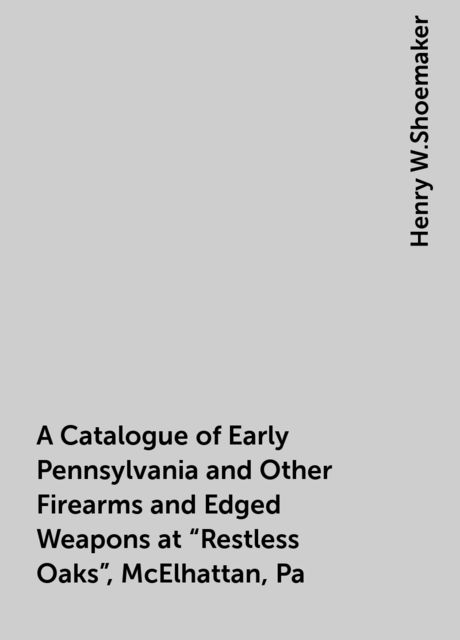 A Catalogue of Early Pennsylvania and Other Firearms and Edged Weapons at “Restless Oaks”, McElhattan, Pa, Henry W.Shoemaker